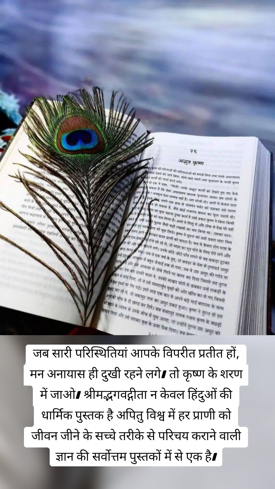 जब सारी परिस्थितियां आपके विपरीत प्रतीत हों, मन अनायास ही दुखी रहने लगे। तो कृष्ण के शरण में जाओ। श्रीमद्भगवद्गीता न केवल हिंदुओं की धार्मिक पुस्तक है अपितु विश्व में हर प्राणी को जीवन जीने के सच्चे तरीके से परिचय कराने वाली ज्ञान की सर्वोत्तम पुस्तकों में से एक है।